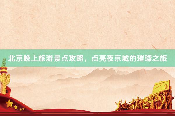 北京晚上旅游景点攻略，点亮夜京城的璀璨之旅